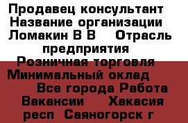 Продавец-консультант › Название организации ­ Ломакин В.В. › Отрасль предприятия ­ Розничная торговля › Минимальный оклад ­ 35 000 - Все города Работа » Вакансии   . Хакасия респ.,Саяногорск г.